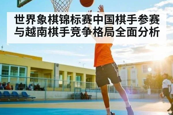 世界象棋锦标赛中国棋手参赛与越南棋手竞争格局全面分析