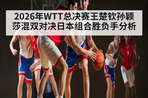 2026年WTT总决赛王楚钦孙颖莎混双对决日本组合胜负手分析