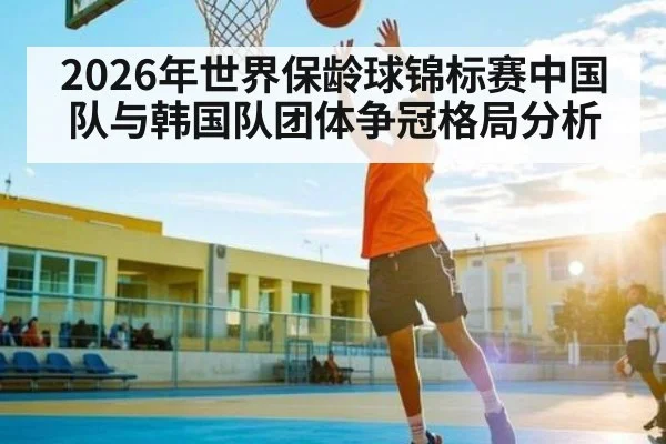 2026年世界保龄球锦标赛中国队与韩国队团体争冠格局分析
